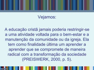 Vejamos:
A educação cristã jamais poderia restringir-se
a uma atividade voltada para o bem-estar e a
manutenção da comunidade ou da igreja. Ela
tem como finalidade última um aprender a
aprender que se compromete de maneira
radical com a transformação da sociedade
(PREISWERK, 2000, p. 5).
 
