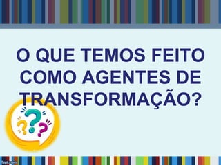 O QUE TEMOS FEITO
COMO AGENTES DE
TRANSFORMAÇÃO?
 