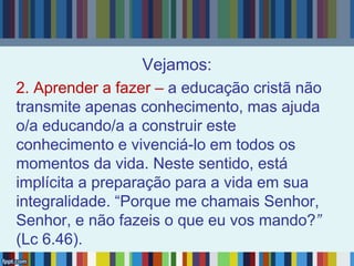Vejamos:
2. Aprender a fazer – a educação cristã não
transmite apenas conhecimento, mas ajuda
o/a educando/a a construir este
conhecimento e vivenciá-lo em todos os
momentos da vida. Neste sentido, está
implícita a preparação para a vida em sua
integralidade. “Porque me chamais Senhor,
Senhor, e não fazeis o que eu vos mando?”
(Lc 6.46).
 