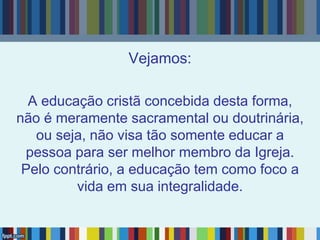 Vejamos:
A educação cristã concebida desta forma,
não é meramente sacramental ou doutrinária,
ou seja, não visa tão somente educar a
pessoa para ser melhor membro da Igreja.
Pelo contrário, a educação tem como foco a
vida em sua integralidade.
 