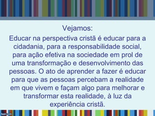 Vejamos:
Educar na perspectiva cristã é educar para a
cidadania, para a responsabilidade social,
para ação efetiva na sociedade em prol de
uma transformação e desenvolvimento das
pessoas. O ato de aprender a fazer é educar
para que as pessoas percebam a realidade
em que vivem e façam algo para melhorar e
transformar esta realidade, à luz da
experiência cristã.
 