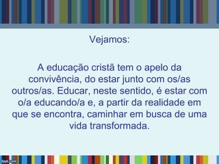 Vejamos:
A educação cristã tem o apelo da
convivência, do estar junto com os/as
outros/as. Educar, neste sentido, é estar com
o/a educando/a e, a partir da realidade em
que se encontra, caminhar em busca de uma
vida transformada.
 