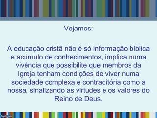 Vejamos:
A educação cristã não é só informação bíblica
e acúmulo de conhecimentos, implica numa
vivência que possibilite que membros da
Igreja tenham condições de viver numa
sociedade complexa e contraditória como a
nossa, sinalizando as virtudes e os valores do
Reino de Deus.
 
