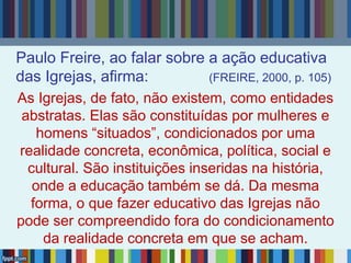 Paulo Freire, ao falar sobre a ação educativa
das Igrejas, afirma: (FREIRE, 2000, p. 105)
As Igrejas, de fato, não existem, como entidades
abstratas. Elas são constituídas por mulheres e
homens “situados”, condicionados por uma
realidade concreta, econômica, política, social e
cultural. São instituições inseridas na história,
onde a educação também se dá. Da mesma
forma, o que fazer educativo das Igrejas não
pode ser compreendido fora do condicionamento
da realidade concreta em que se acham.
 