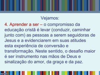 Vejamos:
4. Aprender a ser – o compromisso da
educação cristã é levar (conduzir, caminhar
junto com) as pessoas a serem seguidoras de
Jesus e a evidenciarem em suas atitudes
esta experiência de conversão e
transformação. Neste sentido, o desafio maior
é ser instrumento nas mãos de Deus e
sinalização do amor, da graça e da paz.
 