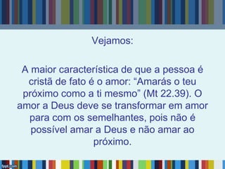 Vejamos:
A maior característica de que a pessoa é
cristã de fato é o amor: “Amarás o teu
próximo como a ti mesmo” (Mt 22.39). O
amor a Deus deve se transformar em amor
para com os semelhantes, pois não é
possível amar a Deus e não amar ao
próximo.
 