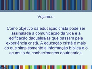 Vejamos:
Como objetivo da educação cristã pode ser
assinalada a comunicação da vida e a
edificação daqueles/as que passam pela
experiência cristã. A educação cristã é mais
do que simplesmente a informação bíblica e o
acúmulo de conhecimentos doutrinários.
 