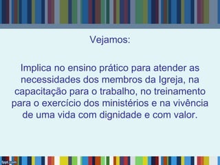 Vejamos:
Implica no ensino prático para atender as
necessidades dos membros da Igreja, na
capacitação para o trabalho, no treinamento
para o exercício dos ministérios e na vivência
de uma vida com dignidade e com valor.
 