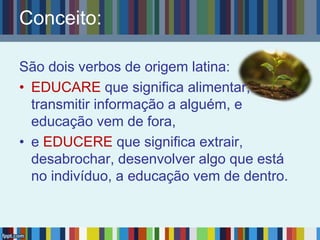 Conceito:
São dois verbos de origem latina:
• EDUCARE que significa alimentar,
transmitir informação a alguém, e
educação vem de fora,
• e EDUCERE que significa extrair,
desabrochar, desenvolver algo que está
no indivíduo, a educação vem de dentro.
 