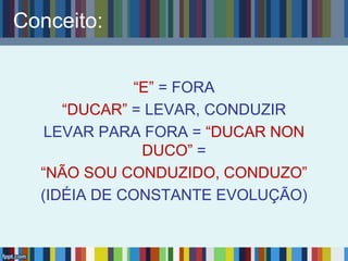 Conceito:
“E” = FORA
“DUCAR” = LEVAR, CONDUZIR
LEVAR PARA FORA = “DUCAR NON
DUCO” =
“NÃO SOU CONDUZIDO, CONDUZO”
(IDÉIA DE CONSTANTE EVOLUÇÃO)
 