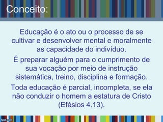 Conceito:
Educação é o ato ou o processo de se
cultivar e desenvolver mental e moralmente
as capacidade do indivíduo.
É preparar alguém para o cumprimento de
sua vocação por meio de instrução
sistemática, treino, disciplina e formação.
Toda educação é parcial, incompleta, se ela
não conduzir o homem a estatura de Cristo
(Efésios 4.13).
 
