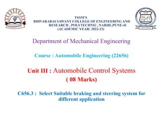 TSSM’S
BHIVARABAI SAWANT COLLEGE OF ENGINEERING AND
RESEARCH , POLYTECHNIC, NARHE,PUNE-41
(ACADEMIC YEAR: 2022-23)
Department of Mechanical Engineering
Course : Automobile Engineering (22656)
Unit III : Automobile Control Systems
( 08 Marks)
C656.3 : Select Suitable braking and steering system for
different application
 