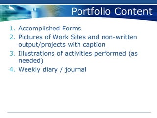 Portfolio Content
1. Accomplished Forms
2. Pictures of Work Sites and non-written
output/projects with caption
3. Illustrations of activities performed (as
needed)
4. Weekly diary / journal
 