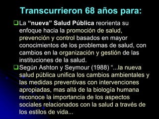 Transcurrieron 68 años para:
La “nueva” Salud Pública reorienta su
enfoque hacia la promoción de salud,
prevención y control basados en mayor
conocimientos de los problemas de salud, con
cambios en la organización y gestión de las
instituciones de la salud.
Según Ashton y Seymour (1988) “...la nueva
salud pública unifica los cambios ambientales y
las medidas preventivas con intervenciones
apropiadas, mas allá de la biología humana
reconoce la importancia de los aspectos
sociales relacionados con la salud a través de
los estilos de vida...
 