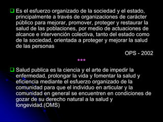  Es el esfuerzo organizado de la sociedad y el estado,
principalmente a través de organizaciones de carácter
público para mejorar, promover, proteger y restaurar la
salud de las poblaciones, por medio de actuaciones de
alcance e intervención colectiva, tanto del estado como
de la sociedad, orientada a proteger y mejorar la salud
de las personas
OPS - 2002
***
 Salud publica es la ciencia y el arte de impedir la
enfermedad, prolongar la vida y fomentar la salud y
eficiencia mediante el esfuerzo organizado de la
comunidad para que el individuo en articular y la
comunidad en general se encuentren en condiciones de
gozar de su derecho natural a la salud y
longevidad.(OMS)
 