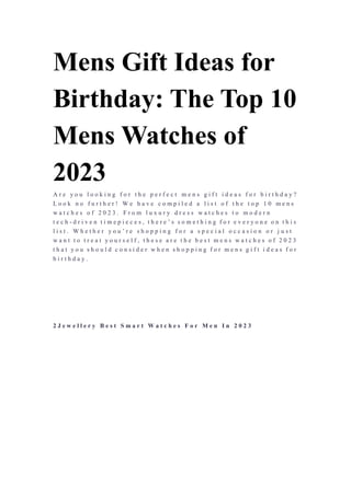 Mens Gift Ideas for
Birthday: The Top 10
Mens Watches of
2023
A r e y o u l o o k i n g f o r t h e p e r f e c t m e n s g i f t i d e a s f o r b i r t h d a y ?
L o o k n o f u r t h e r ! W e h a v e c o m p i l e d a l i s t o f t h e t o p 1 0 m e n s
w a t c h e s o f 2 0 2 3 . F r o m l u x u r y d r e s s w a t c h e s t o m o d e r n
t e c h - d r i v e n t i m e p i e c e s , t h e r e ’ s s o m e t h i n g f o r e v e r y o n e o n t h i s
l i s t . W h e t h e r y o u ’ r e s h o p p i n g f o r a s p e c i a l o c c a s i o n o r j u s t
w a n t t o t r e a t y o u r s e l f , t h e s e a r e t h e b e s t m e n s w a t c h e s o f 2 0 2 3
t h a t y o u s h o u l d c o n s i d e r w h e n s h o p p i n g f o r m e n s g i f t i d e a s f o r
b i r t h d a y .
2 J e w e l l e r y B e s t S m a r t W a t c h e s F o r M e n I n 2 0 2 3
 
