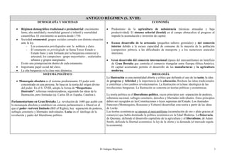 El Antiguo Régimen 1
ANTIGUO RÉGIMEN (S. XVIII)
DEMOGRAFÍA Y SOCIEDAD
 Régimen demográfico tradicional o preindustrial: crecimiento
lento, alta natalidad y mortalidad general e infantil y mortalidad
catastrófica. El crecimiento se acelera desde 1750.
 Sociedad estamental: grupos sociales cerrados con distinta situación
ante la ley.
- Los estamentos privilegiados son: la nobleza y clero.
- El estamento no privilegiado se llama Tercer Estado o
Estado llano y está formado por la burguesía comercial y
artesanal, los campesinos –grupo mayoritario- , asalariados
urbanos y grupos marginales.
Existe una jerarquización dentro de cada estamento.
 Importante papel social del clero.
 La alta burguesía es la clase más dinámica.
ECONOMÍA
 Predominio de la agricultura de subsistencia (técnicas atrasadas y baja
productividad). El sistema señorial (feudal) en el campo obstaculiza el progreso al
impedir la acumulación e inversión de capital.
 Escaso desarrollo de la artesanía (pequeños talleres gremiales) y del comercio
interior debido a la escasa capacidad de consumo de la mayoría de la población
(campesinos pobres), a las dificultades de transporte y a los numerosos aranceles
interiores.
 Gran desarrollo del comercio internacional (época del mercantilismo) en beneficio
de Gran Bretaña que controla el comercio triangular entre Europa-África-América.
El capital acumulado permite el desarrollo de las manufacturas y la agricultura
moderna.
SISTEMA POLÍTICO
 Monarquía absoluta es el sistema predominante. El poder está
concentrado en una persona. Se basa en la teoría del origen divino
del poder. En el S. XVIII, adopta la forma de “Despotismo
Ilustrado”: reformas modernizadoras, siguiendo las ideas de la
Ilustración, pero limitadas (ej. Carlos III en España, Catalina ).
Parlamentarismo en Gran Bretaña. La revolución de 1640 que acabó con
la monarquía absoluta y estableció un sistema parlamentario o liberal en el
que el poder real está limitado (Bill of Rights), hay separación de poderes,
sufragio censitario y libertades individuales. Locke es el ideólogo de la
revolución y padre del liberalismo político.
IDEOLOGÍA
La Ilustración es una mentalidad abierta y crítica que defiende el uso de la razón, la idea
de progreso y felicidad y la importancia de la educación. Rechaza las ideas tradicionales
y contribuye a los cambios revolucionarios. La Ilustración es la base ideológica de las
revoluciones burguesas. La Ilustración se concreta en teorías políticas y económicas.
La teoría política es el liberalismo político, cuyos principios son: separación de poderes,
soberanía nacional, sufragio censitario, derechos y libertades individuales. Estos principios
deben ser recogidos en las Constituciones o leyes supremas del Estado. Los ilustrados
franceses (Montesquieu, Rousseau y Voltaire) desarrollan esta teoría a partir de las ideas
de Locke.
Las teorías económicas se oponen al mercantilismo (acumulación de oro y plata gracias al
comercio) que había dominado la política económica en la Edad Moderna. La fisiocracia,
de Quesnay, defiende el desarrollo capitalista de la agricultura y el liberalismo, de Adam
Smith, defiende la libertad económica: la ley de la oferta y la demanda (el mercado regula
la economía).
 