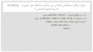 ‫سؤال‬
:
‫يمكن‬
‫استخالص‬
‫النحاس‬
‫من‬
‫خامات‬
‫مختلفة‬
‫مثل‬
:
‫يت‬‫البي‬
CuFe𝑆2
‫ما‬
‫النسبة‬
‫المئوية‬
‫للنحاس‬
‫؟‬
•
‫ك‬
.
‫م‬
(
Cu
)
‫ف‬
‫كب‬
‫المر‬
63.50= 1×63.5 =
‫غم‬
/
‫مول‬
•
‫ك‬
.
‫م‬
‫كب‬
‫للمر‬
183.50= 1×63.5 +1×56 +2×32 =
‫غم‬
/
‫مول‬
•
‫النسبة‬
‫المئوية‬
=Cu
‫ك‬
Cu
/
‫كب‬
‫المر‬ ‫كتلة‬
×
100
%
=
183.5/63.5
×
100
%
=
34.6
%
 