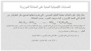 ‫الموزونة‬ ‫المعادلة‬ ‫على‬ ‫المبنية‬ ‫الكيميائية‬ ‫الحسابات‬
‫مثال‬
(
6
: )
‫الضوئي‬ ‫التمثيل‬ ‫بعملية‬ ‫النباتات‬ ‫تقوم‬
,
‫س‬ ‫تصنيع‬ ‫بواسطتها‬ ‫يتم‬ ‫التي‬
‫من‬ ‫الجلوكوز‬ ‫كر‬
‫الضوء‬ ‫بوجود‬ ‫الماء‬ ‫و‬ ‫الكربون‬ ‫اكسيد‬ ‫ثاني‬ ‫تفاعل‬
,
‫المعادلة‬ ‫حسب‬
:
𝐶6𝐻12𝑂6(𝑎𝑞)
+
6𝑂2(𝑔)
‫ضوء‬
6𝐶𝑂2(𝑔(
+
𝑂(𝐿)
6𝐻2
‫الصوئي‬ ‫التمثيل‬ ‫عملية‬ ‫خالل‬ ‫نبتة‬ ‫استهلكت‬ ‫اذا‬
37.8
‫الكربون‬ ‫اكسيد‬ ‫ثاني‬ ‫من‬ ‫غم‬
,
‫الشمس‬ ‫ضوء‬ ‫و‬ ‫الماء‬ ‫من‬ ‫كافية‬ ‫كمية‬ ‫بوجود‬
,
‫الجلوكو‬ ‫كمية‬ ‫احسب‬
‫ز‬
𝐶6𝐻12𝑂6
‫الناتجة‬
.
‫هي‬ ‫الجلوكوز‬ ‫سكر‬ ‫و‬ ‫الكربون‬ ‫اكسيد‬ ‫ثاني‬ ‫من‬ ‫لكل‬ ‫المولية‬ ‫الكتلة‬ ‫ان‬ ‫علما‬
44
‫غم‬
/
‫و‬ ‫مول‬
180
‫غم‬
/
‫التوالي‬ ‫عل‬ ‫مول‬
.
‫الحل‬
:
1
.
‫موزونة‬ ‫المعادلة‬ ‫ان‬ ‫التاكد‬ ‫يجب‬
.
2
.
‫الكربون‬ ‫اكسيد‬ ‫ثاني‬ ‫موالت‬ ‫عدد‬
=
‫الكربون‬ ‫اكسيد‬ ‫ثاني‬ ‫كتلة‬
÷
‫المولية‬ ‫كتلته‬
=
37.8
‫غم‬
÷
44
‫غم‬
/
‫مول‬
=
0.86
‫مول‬
 