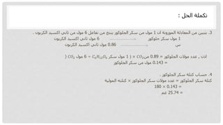 3
.
‫ان‬ ‫الموزونة‬ ‫المعادلة‬ ‫من‬ ‫يتبين‬
1
‫تفاعل‬ ‫من‬ ‫ينتج‬ ‫الجلوكوز‬ ‫سكر‬ ‫من‬ ‫مول‬
6
‫الكربون‬ ‫اكسيد‬ ‫ثاني‬ ‫من‬ ‫مول‬
.
1
‫جلوكوز‬ ‫سكر‬ ‫مول‬
6
‫الكربون‬ ‫اكسيد‬ ‫ثاني‬ ‫مول‬
‫س‬
0.86
‫الكربون‬ ‫اكسيد‬ ‫ثاني‬ ‫مول‬
‫اذن‬
,
‫الجلوكوز‬ ‫موالت‬ ‫عدد‬
=
0.89
‫من‬
𝐶𝑂2
×
)
1
‫سكر‬ ‫مول‬
𝐶6𝐻12𝑂6
÷
6
‫مول‬
𝐶𝑂2
(
=
0.143
‫الجلوكوز‬ ‫سكر‬ ‫من‬ ‫مول‬
4
.
‫الجلوكوز‬ ‫سكر‬ ‫كتلة‬ ‫حساب‬
.
‫الجلوكوز‬ ‫سكر‬ ‫كتلة‬
=
‫الجلوكوز‬ ‫سكر‬ ‫موالت‬ ‫عدد‬
×
‫المولية‬ ‫كتلته‬
=
0.143
×
180
=
25.74
‫غم‬
‫الحل‬ ‫تكملة‬
:
 