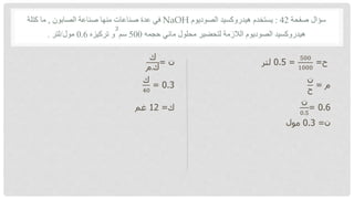 ‫صفحة‬ ‫سؤال‬
42
:
‫الصوديوم‬ ‫هيدروكسيد‬ ‫يستخدم‬
NaOH
‫الصابون‬ ‫صناعة‬ ‫منها‬ ‫صناعات‬ ‫عدة‬ ‫في‬
,
‫كتلة‬ ‫ما‬
‫حجمه‬ ‫مائي‬ ‫محلول‬ ‫لتحضير‬ ‫الالزمة‬ ‫الصوديوم‬ ‫هيدروكسيد‬
500
‫سم‬
‫و‬
3
‫تركيزه‬
0.6
‫مول‬
/
‫لتر‬
.
‫ح‬
=
500
1000
=
0.5
‫لتر‬
‫ن‬
=
‫ك‬
‫م‬.‫ك‬
‫م‬
=
‫ن‬
‫ح‬
0.3
=
‫ك‬
40
0.6
=
‫ن‬
0.5
‫ك‬
=
12
‫غم‬
‫ن‬
=
0.3
‫مول‬
 