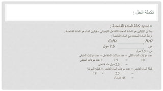‫الحل‬ ‫تكملة‬
:

‫الفائضة‬ ‫المادة‬ ‫كتلة‬ ‫تحديد‬
:
‫الفائضة‬ ‫المادة‬ ‫هو‬ ‫الماء‬ ‫فيكون‬ ، ‫الكيميائي‬ ‫للتفاعل‬ ‫المحددة‬ ‫المادة‬ ‫هو‬ ‫االيثلين‬ ‫ان‬ ‫بما‬
.
‫الفائضة‬ ‫المادة‬ ‫مع‬ ‫المحددة‬ ‫المادة‬ ‫نربط‬
:
C2H4 H2O
‫س‬
7.5
‫مول‬
‫س‬
=
7.5
‫مول‬
‫الكلي‬ ‫الماء‬ ‫موالت‬ ‫عدد‬
=
‫المتفاعل‬ ‫موالت‬ ‫عدد‬
+
‫المتبقي‬ ‫موالت‬ ‫عدد‬
10
=
7.5
+
‫المتبقي‬ ‫موالت‬ ‫عدد‬
=
2.5
‫فائض‬ ‫ماء‬ ‫مول‬
‫الفائض‬ ‫الماء‬ ‫كتلة‬
=
‫الفائض‬ ‫الماء‬ ‫موالت‬ ‫عدد‬
×
‫المولية‬ ‫كتلته‬
=
2.5
×
18
=
45
‫ماء‬ ‫غم‬
 