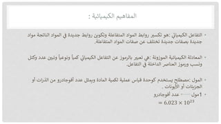 ‫المفاهيم‬
‫الكيميائية‬
:
•
‫التفاعل‬
‫الكيميان‬
:
‫هو‬
‫تكسب‬
‫روابط‬
‫المواد‬
‫المتفاعلة‬
‫وتكوين‬
‫روابط‬
‫جديدة‬
‫ف‬
‫المواد‬
‫النات‬
‫جة‬
‫مواد‬
‫جديدة‬
‫بصفات‬
‫جديدة‬
‫تختلف‬
‫عن‬
‫صفات‬
‫المواد‬
‫المتفاعلة‬
.
•
‫المعادلة‬
‫الكيميائية‬
‫الموزونة‬
:
‫ه‬
‫تعبب‬
‫بالرموز‬
‫عن‬
‫التفاعل‬
‫الكيميان‬
‫كميا‬
‫ونوعيا‬
‫وتب‬
‫ي‬
‫عدد‬
‫وكتل‬
‫ونسب‬
‫ورموز‬
‫العنارص‬
‫الداخلة‬
‫ف‬
‫التفاعل‬
.
•
‫المول‬
:
‫مصطلح‬
‫يستخدم‬
‫كوحدة‬
‫قياس‬
‫عملية‬
‫لكمية‬
‫المادة‬
‫ويمثل‬
‫عدد‬
‫أفوجادرو‬
‫من‬
‫ات‬‫ر‬‫الذ‬
‫أو‬
‫الجزيئات‬
‫أو‬
‫األيونات‬
.
•
1
‫مول‬
‫عدد‬
‫أفوجادرو‬
= 6.023 × 1023
 