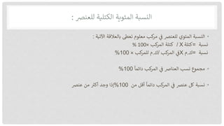 ‫النسبة‬
‫المئوية‬
‫الكتلية‬
‫للعنرص‬
:
•
‫النسبة‬
‫المئوي‬
‫للعنرص‬
‫ف‬
‫كب‬
‫مر‬
‫معلوم‬
‫تعىط‬
‫بالعالقة‬
‫اآلتية‬
:
‫نسبة‬
=
‫كتل‬
‫ة‬
X
/
‫كتلة‬
‫كب‬
‫المر‬
×
100
%
‫نسبة‬
=
‫ك‬
.
‫م‬
X
‫ف‬
‫كب‬
‫المر‬
/
‫ك‬
.
‫م‬
‫كب‬
‫للمر‬
×
%100
•
‫مجموع‬
‫نسب‬
‫العنارص‬
‫ف‬
‫كب‬
‫المر‬
‫دائما‬
%100
•
‫نسبة‬
‫كل‬
‫عنرص‬
‫ف‬
‫كب‬
‫المر‬
‫دائما‬
‫أقل‬
‫من‬
%100
‫إذا‬
‫وجد‬
‫أكب‬
‫من‬
‫عنرص‬
 