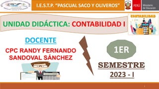 I.E.S.T.P. “PASCUAL SACO Y OLIVEROS”
CPC RANDY FERNANDO
SANDOVAL SÁNCHEZ
1
DOCENTE
UNIDAD DIDÁCTICA: CONTABILIDAD I
1ER
SEMESTRE
2023 - I
 