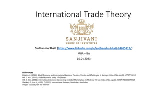 International Trade Theory
Sudhanshu Bhatt (https://www.linkedin.com/in/sudhanshu-bhatt-b3665115/)
MBA –IBA
16.04.2023
References
Bulatov, A. (2023). World Economy and International Business Theories, Trends, and Challenges. In Springer. https://doi.org/10.12737/16614
Hill, C. W. L. (2022). Global Business Today 12e Charles.
Hill, C. W. L. (2023). International Business: Competing in Global Marketplace. In McGraw Hill LLC. https://doi.org/10.4324/9780203879412
Shenkar, O., Luo, Y., & Chi, T. (2022). International Business, Routledge. Routledge.
Images sourced from the internet
 