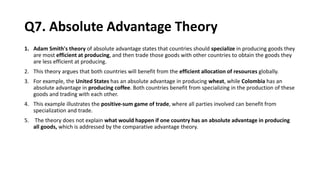 Q7. Absolute Advantage Theory
1. Adam Smith's theory of absolute advantage states that countries should specialize in producing goods they
are most efficient at producing, and then trade those goods with other countries to obtain the goods they
are less efficient at producing.
2. This theory argues that both countries will benefit from the efficient allocation of resources globally.
3. For example, the United States has an absolute advantage in producing wheat, while Colombia has an
absolute advantage in producing coffee. Both countries benefit from specializing in the production of these
goods and trading with each other.
4. This example illustrates the positive-sum game of trade, where all parties involved can benefit from
specialization and trade.
5. The theory does not explain what would happen if one country has an absolute advantage in producing
all goods, which is addressed by the comparative advantage theory.
 
