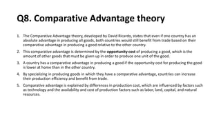 Q8. Comparative Advantage theory
1. The Comparative Advantage theory, developed by David Ricardo, states that even if one country has an
absolute advantage in producing all goods, both countries would still benefit from trade based on their
comparative advantage in producing a good relative to the other country.
2. This comparative advantage is determined by the opportunity cost of producing a good, which is the
amount of other goods that must be given up in order to produce one unit of the good.
3. A country has a comparative advantage in producing a good if the opportunity cost for producing the good
is lower at home than in the other country.
4. By specializing in producing goods in which they have a comparative advantage, countries can increase
their production efficiency and benefit from trade.
5. Comparative advantage is explained by differences in production cost, which are influenced by factors such
as technology and the availability and cost of production factors such as labor, land, capital, and natural
resources.
 