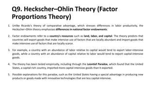 Q9. Heckscher–Ohlin Theory (Factor
Proportions Theory)
1. Unlike Ricardo's theory of comparative advantage, which stresses differences in labor productivity, the
Heckscher–Ohlin theory emphasizes differences in national factor endowments.
2. Factor endowments refer to a country's resources such as land, labor, and capital. The theory predicts that
countries will export goods that make intensive use of factors that are locally abundant and import goods that
make intensive use of factors that are locally scarce.
3. For example, a country with an abundance of labor relative to capital would tend to export labor-intensive
goods, while a country with an abundance of capital relative to labor would tend to export capital-intensive
goods.
4. The theory has been tested empirically, including through the Leontief Paradox, which found that the United
States, a capital-rich country, imported more capital-intensive goods than it exported.
5. Possible explanations for this paradox, such as the United States having a special advantage in producing new
products or goods made with innovative technologies that are less capital-intensive.
 