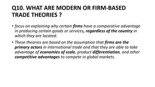 Q10. WHAT ARE MODERN OR FIRM-BASED
TRADE THEORIES ?
• focus on explaining why certain firms have a comparative advantage
in producing certain goods or services, regardless of the country in
which they are located.
• These theories are based on the assumption that firms are the
primary actors in international trade and that they are able to take
advantage of economies of scale, product differentiation, and other
competitive advantages to compete in global markets.
 