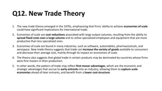 Q12. New Trade Theory
1. The new trade theory emerged in the 1970s, emphasizing that firms' ability to achieve economies of scale
could have significant implications for international trade.
2. Economies of scale are cost reductions associated with large output volumes, resulting from the ability to
spread fixed costs over a large volume and to utilize specialized employees and equipment that are more
productive than less specialized ones.
3. Economies of scale are found in many industries, such as software, automobiles, pharmaceuticals, and
aerospace. New trade theory suggests that trade can increase the variety of goods available to consumers
and decrease their average cost, mainly through its impact on economies of scale.
4. The theory also suggests that global trade in certain products may be dominated by countries whose firms
were first movers in their production.
5. In other words, the pattern of trade may reflect first-mover advantages, which are the economic and
strategic advantages that accrue to early entrants into an industry, allowing them to capture scale
economies ahead of later entrants, and benefit from a lower cost structure.
 