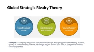 Global Strategic Rivalry Theory
Example - a company may gain a competitive advantage through aggressive marketing, superior
quality, or cost leadership, but that advantage may be eroded over time as competitors develop
similar capabilities.
 