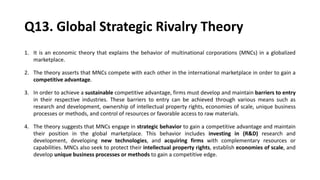 Q13. Global Strategic Rivalry Theory
1. It is an economic theory that explains the behavior of multinational corporations (MNCs) in a globalized
marketplace.
2. The theory asserts that MNCs compete with each other in the international marketplace in order to gain a
competitive advantage.
3. In order to achieve a sustainable competitive advantage, firms must develop and maintain barriers to entry
in their respective industries. These barriers to entry can be achieved through various means such as
research and development, ownership of intellectual property rights, economies of scale, unique business
processes or methods, and control of resources or favorable access to raw materials.
4. The theory suggests that MNCs engage in strategic behavior to gain a competitive advantage and maintain
their position in the global marketplace. This behavior includes investing in (R&D) research and
development, developing new technologies, and acquiring firms with complementary resources or
capabilities. MNCs also seek to protect their intellectual property rights, establish economies of scale, and
develop unique business processes or methods to gain a competitive edge.
 