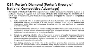 Q14. Porter’s Diamond (Porter’s theory of
National Competitive Advantage)
• Developed by Michael Porter that explains why a nation achieves international success in a
particular industry. It suggests that four broad attributes of a nation shape the environment in
which local firms compete, and these attributes promote or impede the creation of competitive
advantage.
1. Factor endowments refer to a nation's position in factors of production, such as skilled labor or the
infrastructure necessary to compete in a given industry. Advanced factors, such as communication
infrastructure, skilled labor, and technological know-how, are the most significant for sustainable
competitive advantage.
2. Demand conditions refer to the nature of home-country demand for the industry's product or service. The
characteristics of home demand are particularly important in shaping the attributes of domestically made
products and in creating pressures for innovation and quality.
3. Related and supporting industries refer to the presence or absence of supplier industries and related
industries that are internationally competitive. The benefits of investments in advanced factors of
production by related and supporting industries can spill over into an industry, thereby helping it achieve a
strong competitive position internationally.
4. Firm strategy, structure, and rivalry refer to the conditions governing how companies are created,
organized, and managed and the nature of domestic rivalry. A highly competitive domestic environment is
an important determinant of international success because it creates pressures to innovate and upgrade.
 