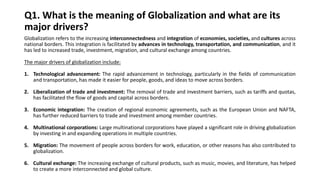 Q1. What is the meaning of Globalization and what are its
major drivers?
Globalization refers to the increasing interconnectedness and integration of economies, societies, and cultures across
national borders. This integration is facilitated by advances in technology, transportation, and communication, and it
has led to increased trade, investment, migration, and cultural exchange among countries.
The major drivers of globalization include:
1. Technological advancement: The rapid advancement in technology, particularly in the fields of communication
and transportation, has made it easier for people, goods, and ideas to move across borders.
2. Liberalization of trade and investment: The removal of trade and investment barriers, such as tariffs and quotas,
has facilitated the flow of goods and capital across borders.
3. Economic integration: The creation of regional economic agreements, such as the European Union and NAFTA,
has further reduced barriers to trade and investment among member countries.
4. Multinational corporations: Large multinational corporations have played a significant role in driving globalization
by investing in and expanding operations in multiple countries.
5. Migration: The movement of people across borders for work, education, or other reasons has also contributed to
globalization.
6. Cultural exchange: The increasing exchange of cultural products, such as music, movies, and literature, has helped
to create a more interconnected and global culture.
 