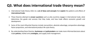Q3. What does international trade theory mean?
1. International trade theory refers to a set of ideas and concepts that explain the patterns and effects of
international trade.
2. These theories attempt to answer questions such as why countries engage in international trade, what
determines the goods and services that they trade, and how trade affects economic growth and
development.
3. Some of the most influential theories include mercantilism, absolute advantage, comparative advantage,
factor proportions, and international product life cycle theory.
4. By understanding these theories, businesses and policymakers can make more informed decisions about
trade policies, market entry strategies, and supply chain management.
 