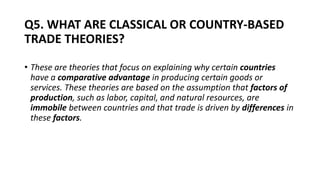 Q5. WHAT ARE CLASSICAL OR COUNTRY-BASED
TRADE THEORIES?
CAL OR COUNTRY-BASED TRADE
• These are theories that focus on explaining why certain countries
have a comparative advantage in producing certain goods or
services. These theories are based on the assumption that factors of
production, such as labor, capital, and natural resources, are
immobile between countries and that trade is driven by differences in
these factors.
 