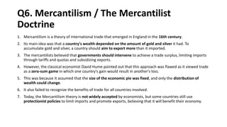 Q6. Mercantilism / The Mercantilist
Doctrine
1. Mercantilism is a theory of international trade that emerged in England in the 16th century.
2. Its main idea was that a country's wealth depended on the amount of gold and silver it had. To
accumulate gold and silver, a country should aim to export more than it imported.
3. The mercantilists believed that governments should intervene to achieve a trade surplus, limiting imports
through tariffs and quotas and subsidizing exports.
4. However, the classical economist David Hume pointed out that this approach was flawed as it viewed trade
as a zero-sum game in which one country's gain would result in another's loss.
5. This was because it assumed that the size of the economic pie was fixed, and only the distribution of
wealth could change.
6. It also failed to recognize the benefits of trade for all countries involved.
7. Today, the Mercantilism theory is not widely accepted by economists, but some countries still use
protectionist policies to limit imports and promote exports, believing that it will benefit their economy.
 