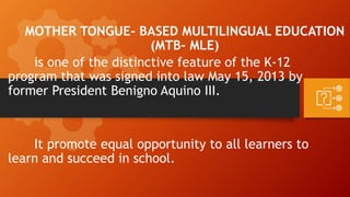 MOTHER TONGUE- BASED MULTILINGUAL EDUCATION
(MTB- MLE)
is one of the distinctive feature of the K-12
program that was signed into law May 15, 2013 by
former President Benigno Aquino III.
It promote equal opportunity to all learners to
learn and succeed in school.
 