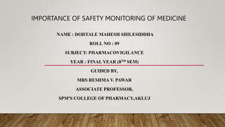 IMPORTANCE OF SAFETY MONITORING OF MEDICINE
NAME : DODTALE MAHESH SHILESIDDHA
ROLL NO : 09
SUBJECT: PHARMACOVIGILANCE
YEAR : FINAL YEAR (8TH SEM)
GUIDED BY,
MRS RESHMA V. PAWAR
ASSOCIATE PROFESSOR,
SPM'S COLLEGE OF PHARMACY,AKLUJ
 
