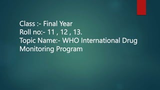 Class :- Final Year
Roll no:- 11 , 12 , 13.
Topic Name:- WHO International Drug
Monitoring Program
 