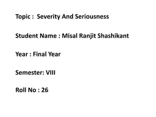 Topic : Severity And Seriousness
Student Name : Misal Ranjit Shashikant
Year : Final Year
Semester: VIII
Roll No : 26
 