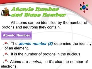 Atomic Number
and Mass Number
Atomic Number
All atoms can be identified by the number of
protons and neutrons they contain.
The atomic number (Z) determine the identity
of an element.
It is the number of protons in the nucleus
Atoms are neutral, so it’s also the number of
electrons.
 