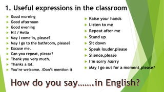 1. Useful expressions in the classroom
 Good morning
 Good afternoon
 Good evening
 Hi! / Hello
 May I come in, please?
 May I go to the bathroom, please?
 Excuse me.
 Can you repeat, please?
 Thank you very much.
 Thanks a lot.
 You’re welcome. /Don’t mention it
 Raise your hands
 Listen to me
 Repeat after me
 Stand up
 Sit down
 Speak louder,please
 Silence,please
 I’m sorry /sorry
 May I go out for a moment,please?
 