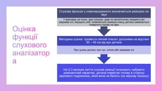 На 2-3 місяцях життя слухові реакції починають набувати
домінантний характер, дитина повертає голову в сторону
звукового подразника, який вона не бачить (на звукову іграшку)
Методика оцінки: провести легкий плескіт долонями на відстані
30 – 40 см від вух дитини
При цьому дитина, яка чує, кліпає або закриває очі
Слухова функція у новонародженого визначається реакцією на
звук
У відповідь на голос, звук іграшки, удар по металічному предмету він
закриває очі, морщить лоб, появляється гримаса плачу, дитина намагається
повернути голову на звук
 