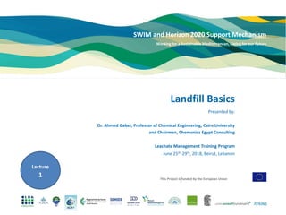 This Project is funded by the European Union
SWIM and Horizon 2020 Support Mechanism
Working for a Sustainable Mediterranean, Caring for our Future
Presented by:
Dr. Ahmed Gaber, Professor of Chemical Engineering, Cairo University
and Chairman, Chemonics Egypt Consulting
Leachate Management Training Program
June 25th-29th, 2018, Beirut, Lebanon
Landfill Basics
Lecture
1
 